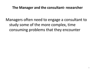 The Manager and the consultant- researcher
Managers often need to engage a consultant to
study some of the more complex, time
consuming problems that they encounter
9
 