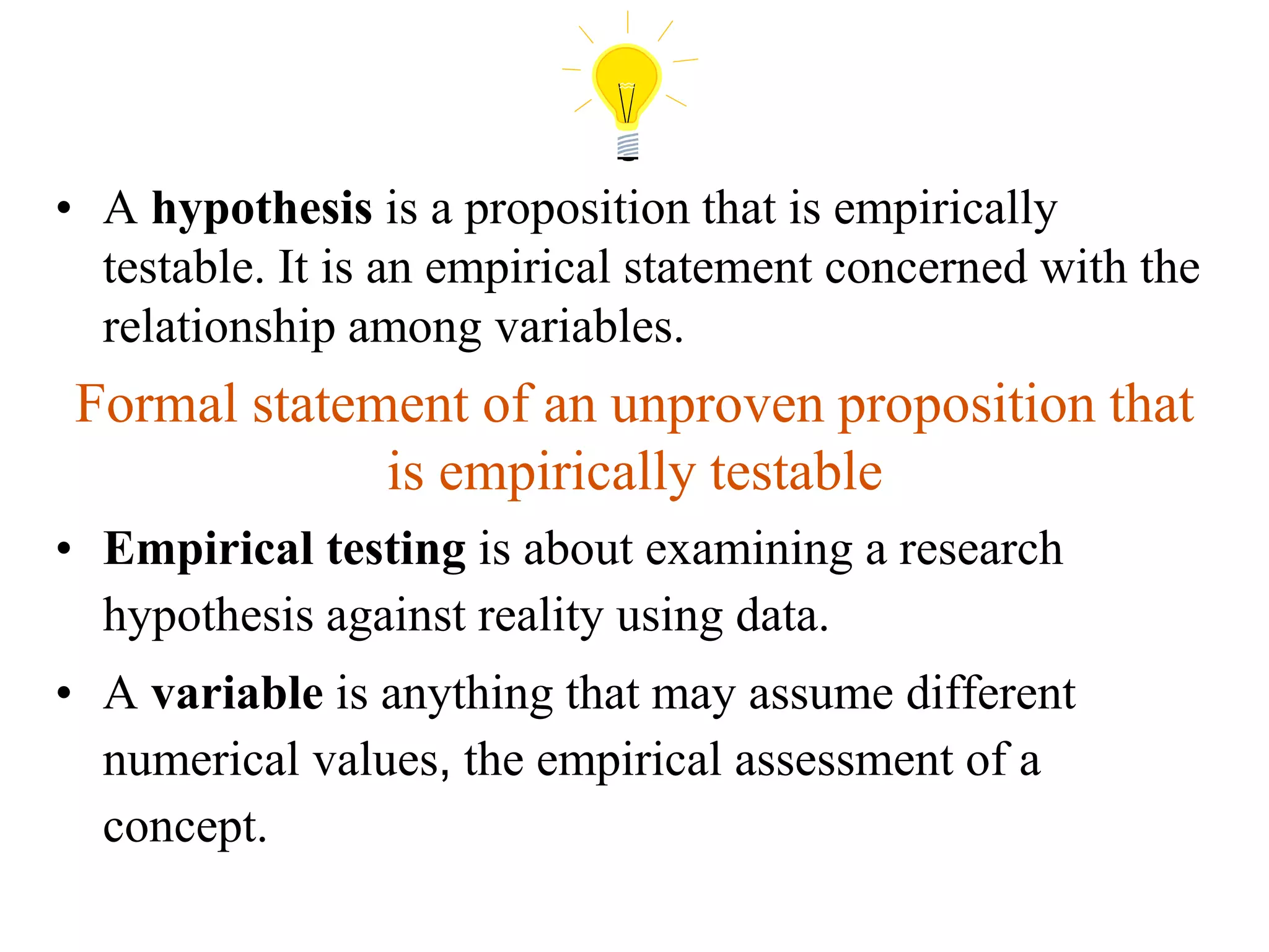 • A hypothesis is a proposition that is empirically
testable. It is an empirical statement concerned with the
relationship among variables.
Formal statement of an unproven proposition that
is empirically testable
• Empirical testing is about examining a research
hypothesis against reality using data.
• A variable is anything that may assume different
numerical values, the empirical assessment of a
concept.
 