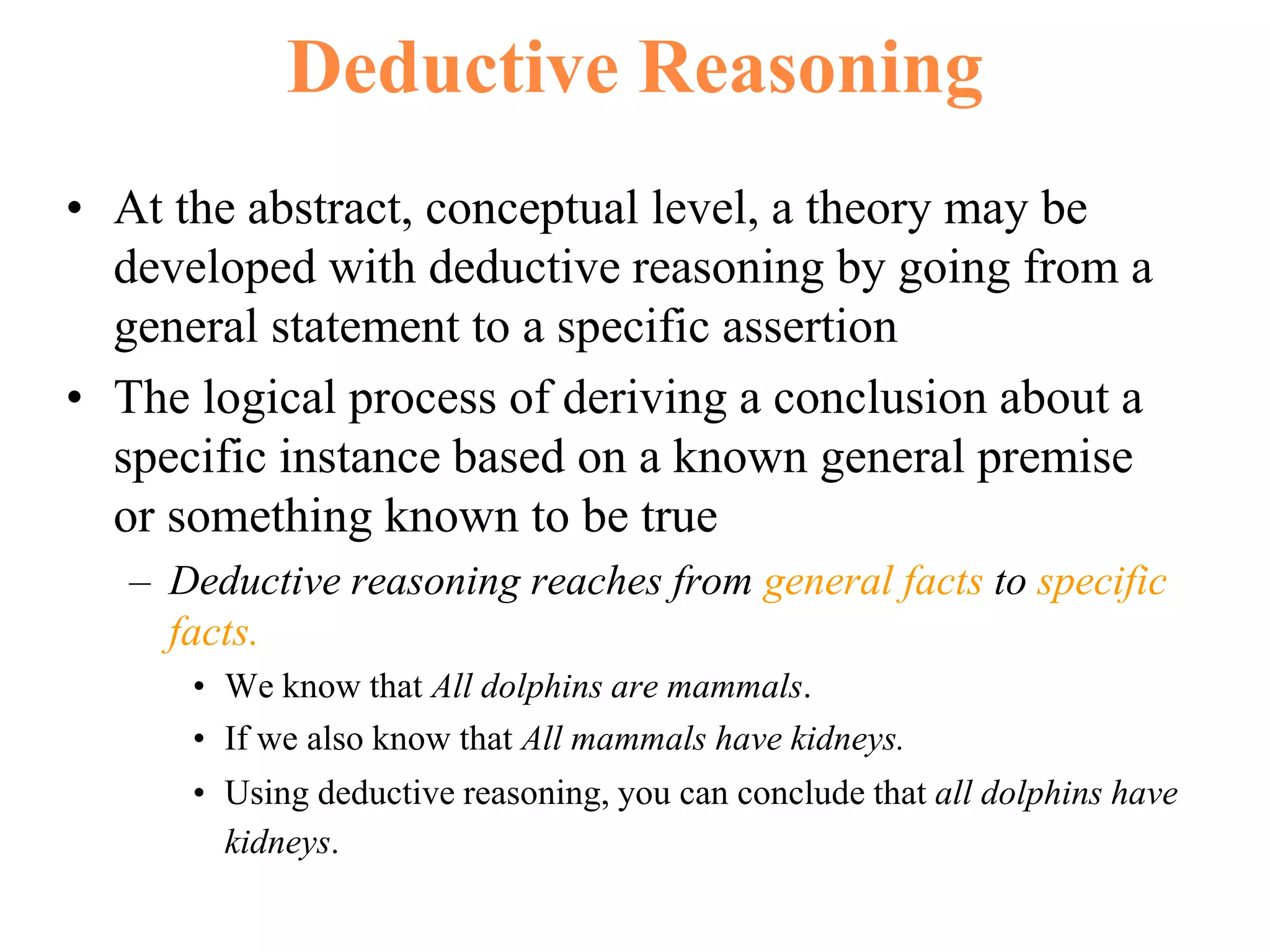 Deductive Reasoning
• At the abstract, conceptual level, a theory may be
developed with deductive reasoning by going from a
general statement to a specific assertion
• The logical process of deriving a conclusion about a
specific instance based on a known general premise
or something known to be true
– Deductive reasoning reaches from general facts to specific
facts.
• We know that All dolphins are mammals.
• If we also know that All mammals have kidneys.
• Using deductive reasoning, you can conclude that all dolphins have
kidneys.
 