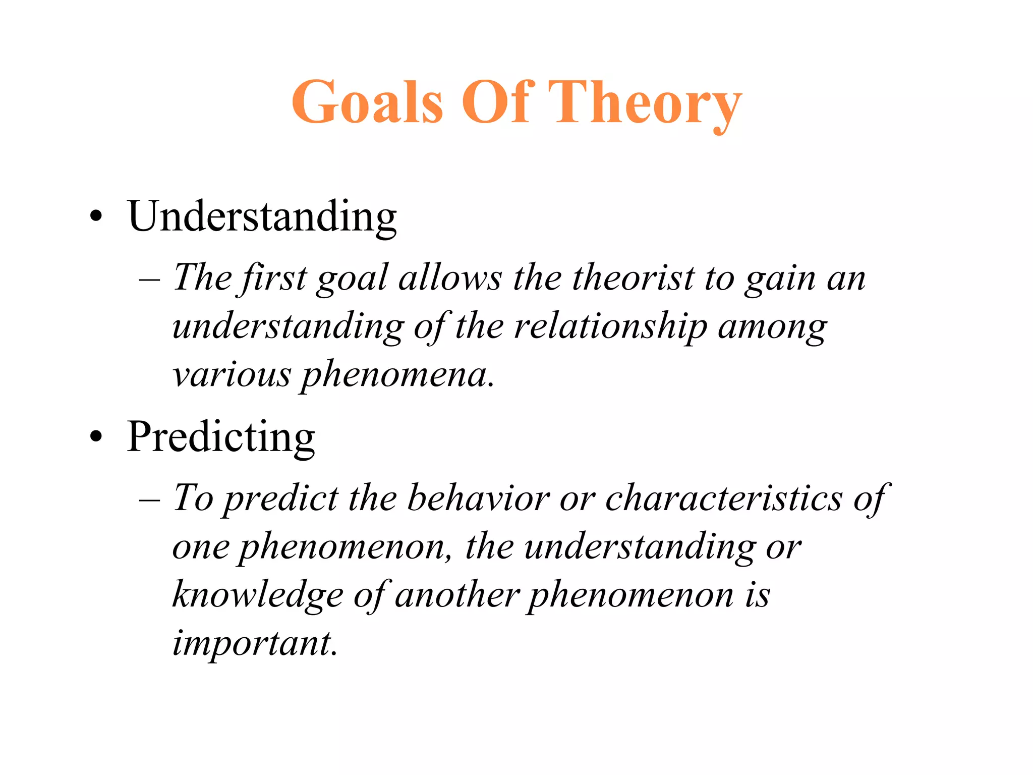 Goals Of Theory
• Understanding
– The first goal allows the theorist to gain an
understanding of the relationship among
various phenomena.
• Predicting
– To predict the behavior or characteristics of
one phenomenon, the understanding or
knowledge of another phenomenon is
important.
 
