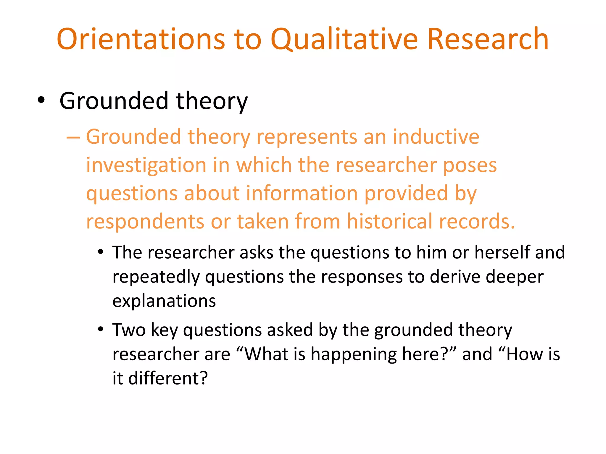 • Grounded theory
– Grounded theory represents an inductive
investigation in which the researcher poses
questions about information provided by
respondents or taken from historical records.
• The researcher asks the questions to him or herself and
repeatedly questions the responses to derive deeper
explanations
• Two key questions asked by the grounded theory
researcher are “What is happening here?” and “How is
it different?
Orientations to Qualitative Research
 