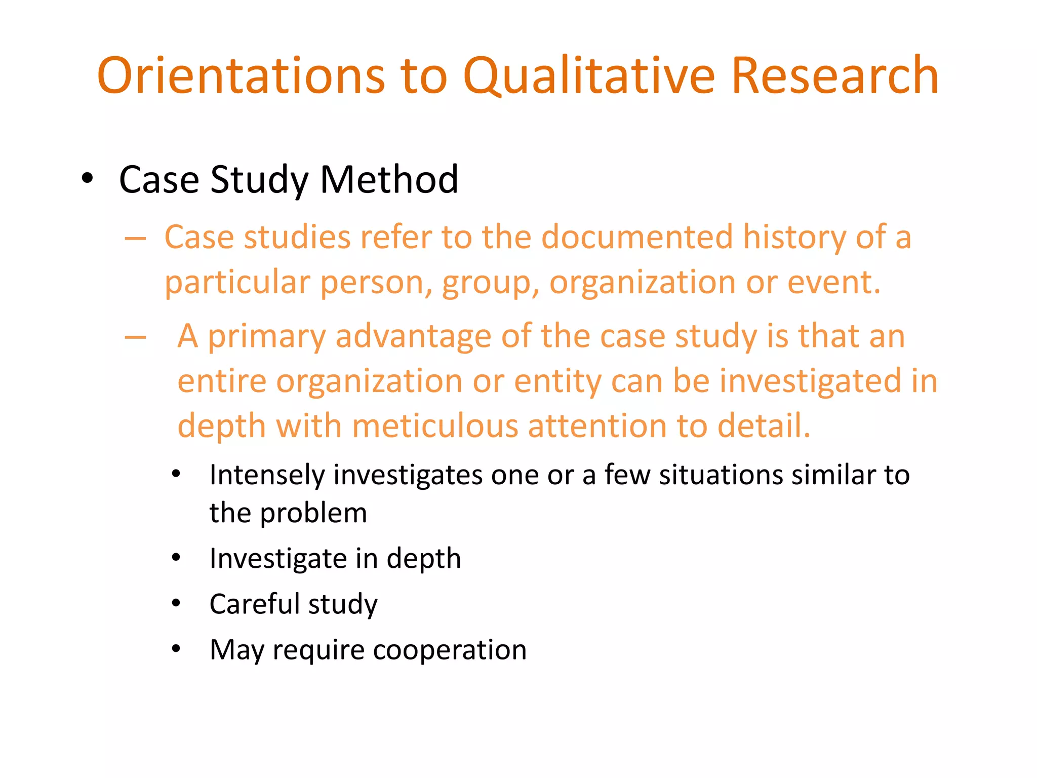 • Case Study Method
– Case studies refer to the documented history of a
particular person, group, organization or event.
– A primary advantage of the case study is that an
entire organization or entity can be investigated in
depth with meticulous attention to detail.
• Intensely investigates one or a few situations similar to
the problem
• Investigate in depth
• Careful study
• May require cooperation
Orientations to Qualitative Research
 
