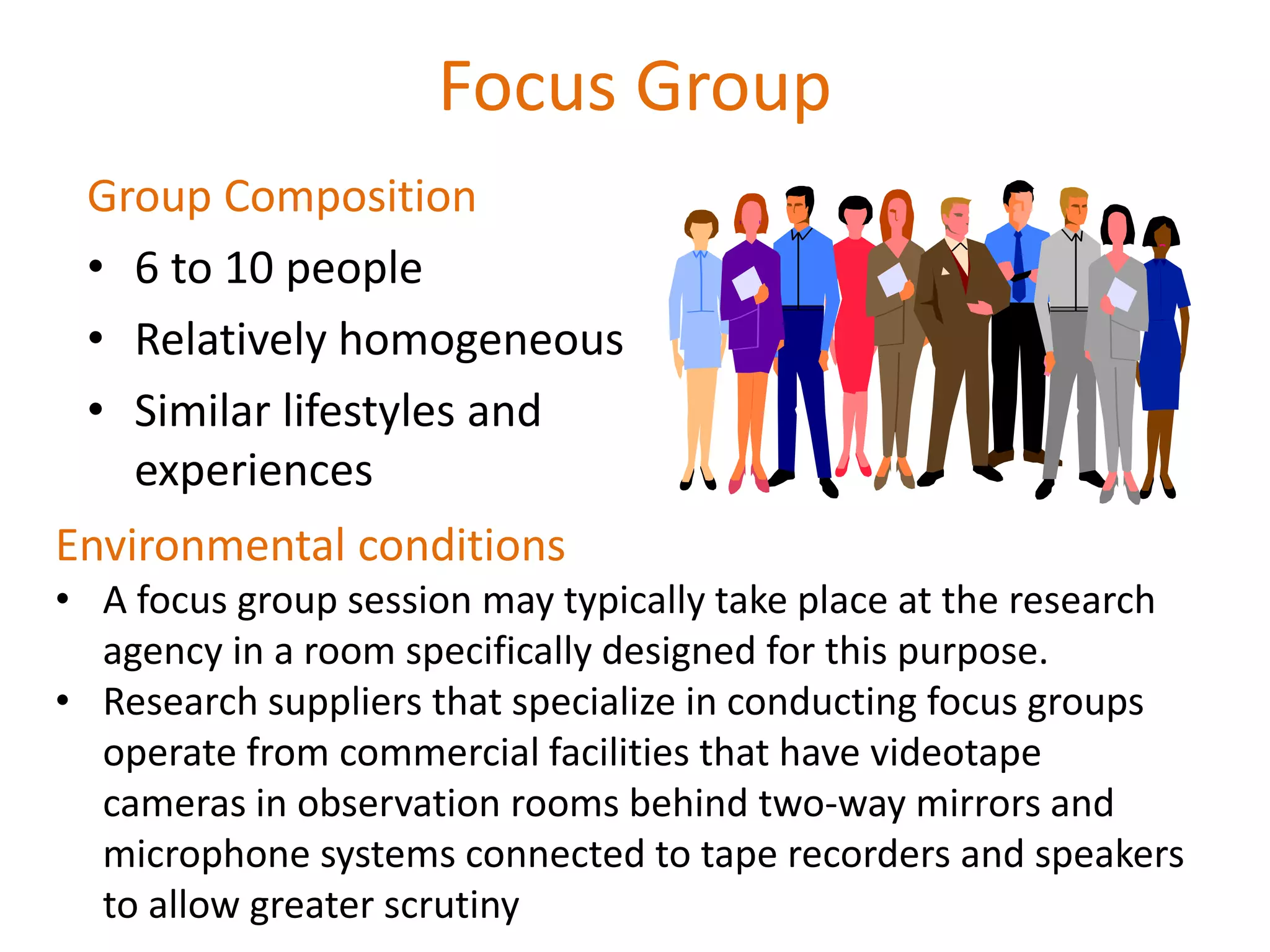 Focus Group
Group Composition
• 6 to 10 people
• Relatively homogeneous
• Similar lifestyles and
experiences
Environmental conditions
• A focus group session may typically take place at the research
agency in a room specifically designed for this purpose.
• Research suppliers that specialize in conducting focus groups
operate from commercial facilities that have videotape
cameras in observation rooms behind two-way mirrors and
microphone systems connected to tape recorders and speakers
to allow greater scrutiny
 