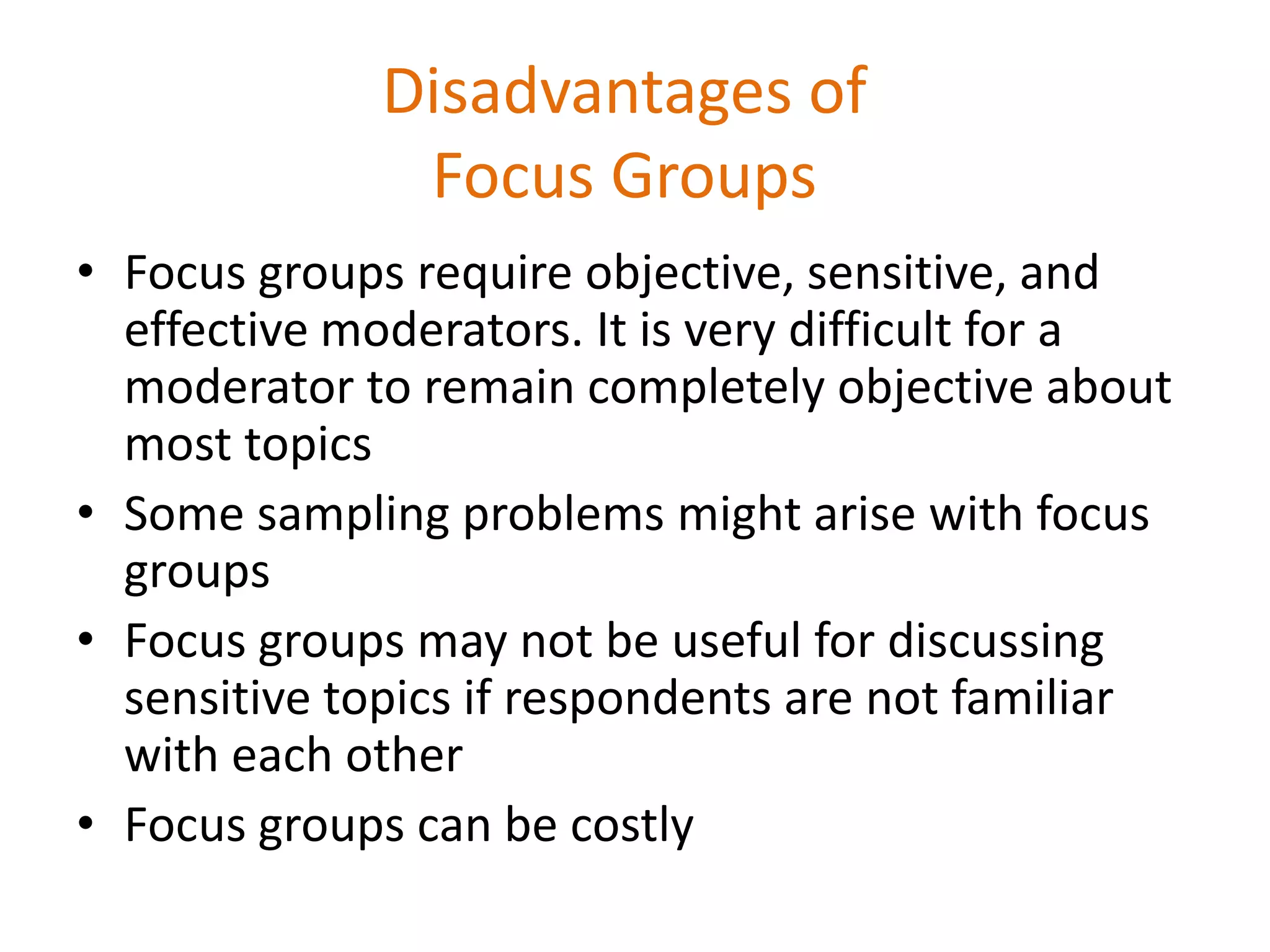 Disadvantages of
Focus Groups
• Focus groups require objective, sensitive, and
effective moderators. It is very difficult for a
moderator to remain completely objective about
most topics
• Some sampling problems might arise with focus
groups
• Focus groups may not be useful for discussing
sensitive topics if respondents are not familiar
with each other
• Focus groups can be costly
 