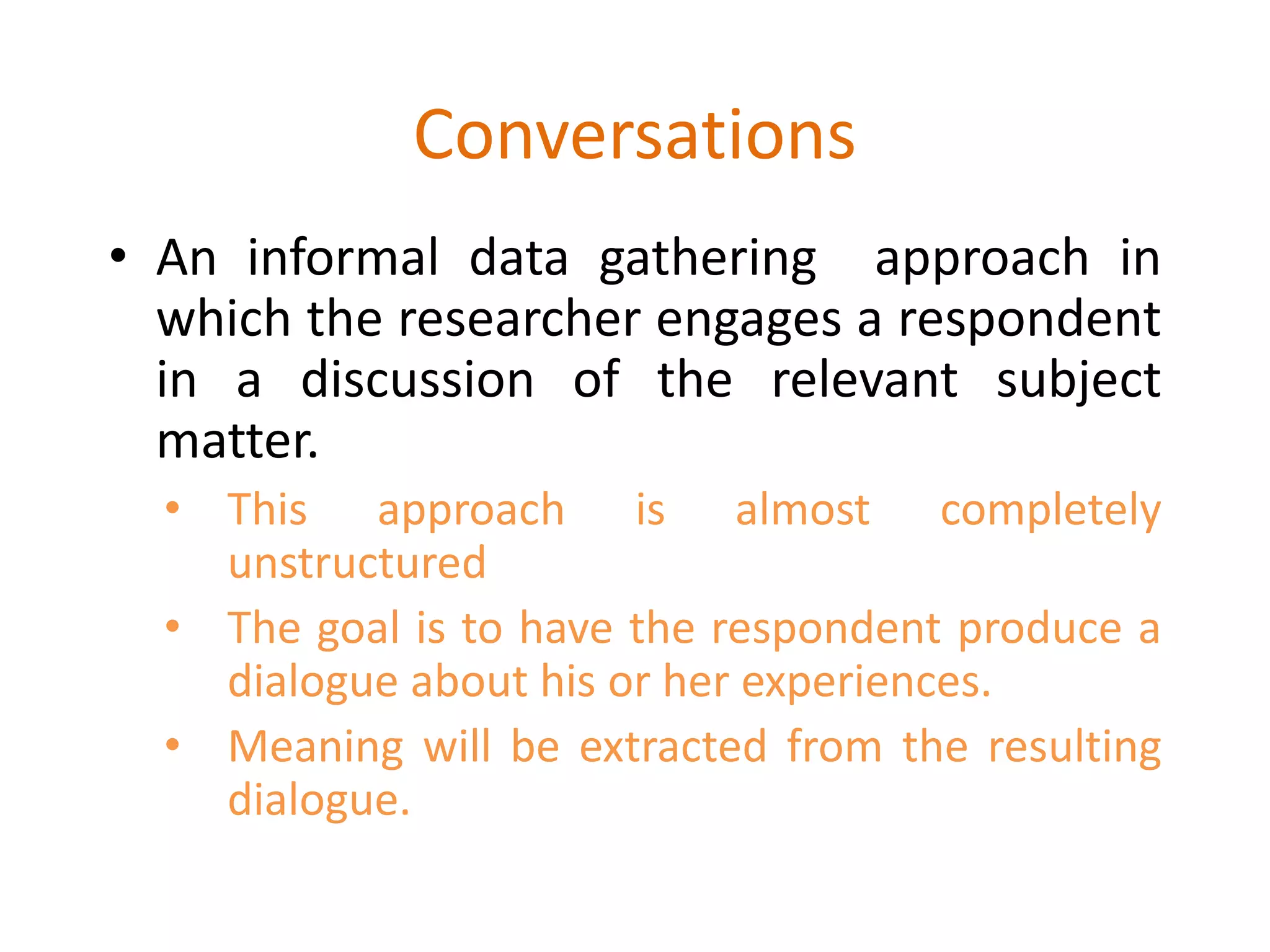 Conversations
• An informal data gathering approach in
which the researcher engages a respondent
in a discussion of the relevant subject
matter.
• This approach is almost completely
unstructured
• The goal is to have the respondent produce a
dialogue about his or her experiences.
• Meaning will be extracted from the resulting
dialogue.
 