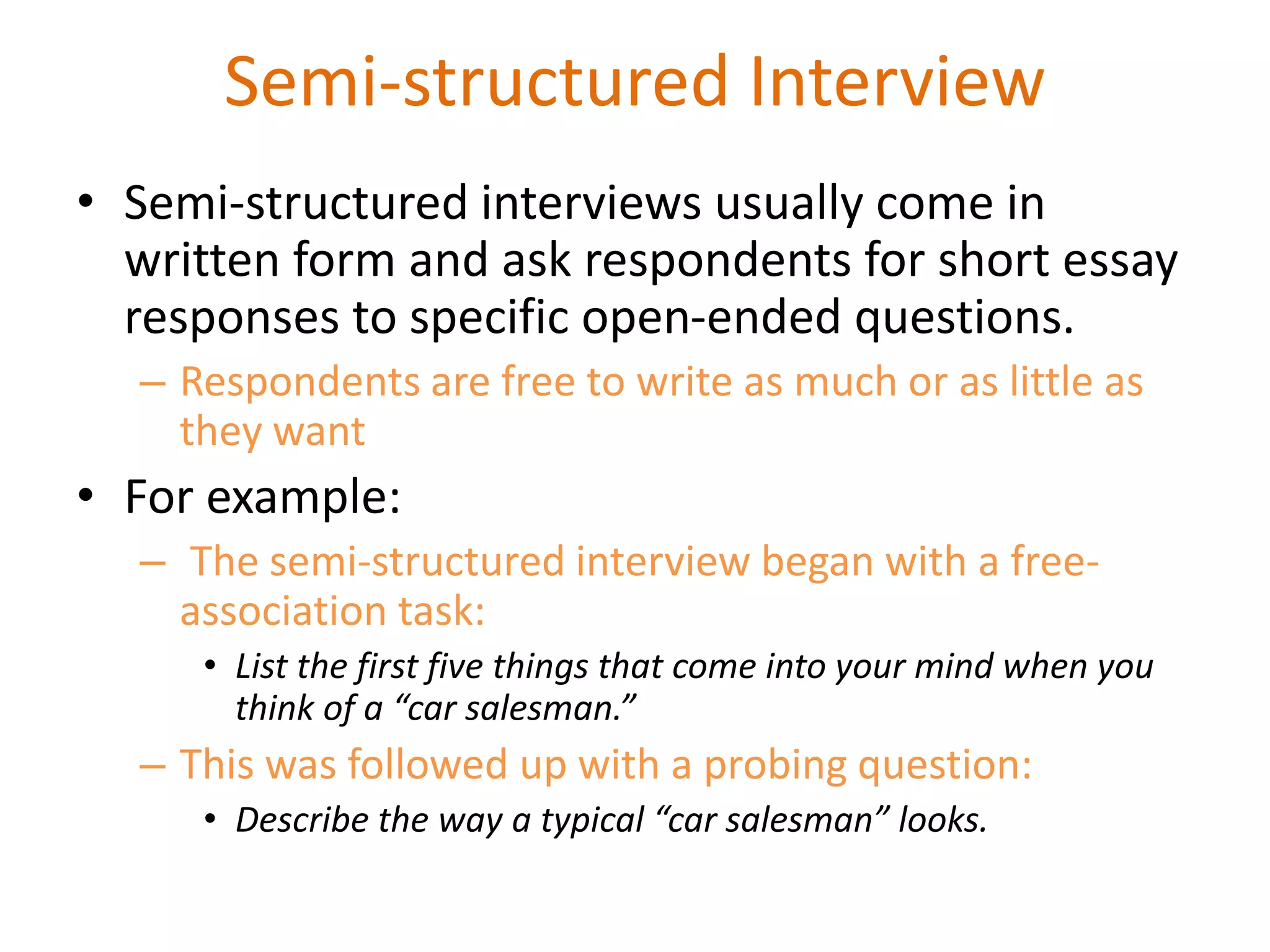 Semi-structured Interview
• Semi-structured interviews usually come in
written form and ask respondents for short essay
responses to specific open-ended questions.
– Respondents are free to write as much or as little as
they want
• For example:
– The semi-structured interview began with a free-
association task:
• List the first five things that come into your mind when you
think of a “car salesman.”
– This was followed up with a probing question:
• Describe the way a typical “car salesman” looks.
 