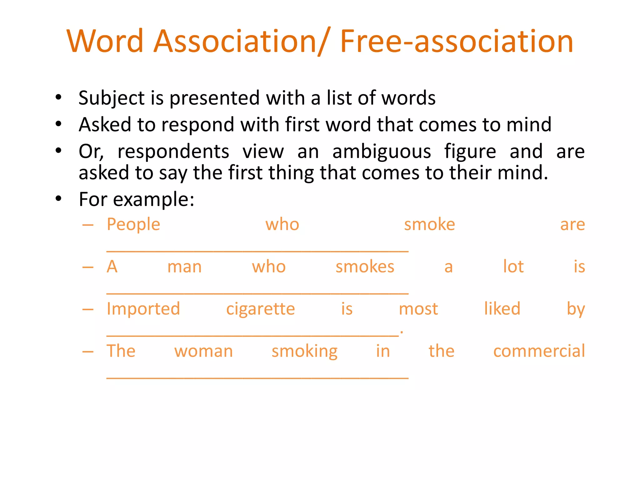 Word Association/ Free-association
• Subject is presented with a list of words
• Asked to respond with first word that comes to mind
• Or, respondents view an ambiguous figure and are
asked to say the first thing that comes to their mind.
• For example:
– People who smoke are
_______________________________
– A man who smokes a lot is
_______________________________
– Imported cigarette is most liked by
______________________________.
– The woman smoking in the commercial
_______________________________
 