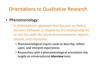 • Phenomenology
– A philosophical approach that focuses on how a
person’s behavior is shaped by the relationship he
or she has with the physical environment, objects,
people, and situations.
• Phenomenological inquiry seeks to describe, reflect
upon, and interpret experiences.
• Researchers with a phenomenological orientation rely
largely on conversational interview tools.
Orientations to Qualitative Research
 