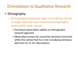 • Ethnography
– Ethnography represents ways of studying cultures
through methods that involve becoming highly
active within that culture.
• Participant-observation typifies an ethnographic
research approach.
• Observation means the researcher becomes immersed
within the culture that he or she is studying and draws
data from his or her observations.
Orientations to Qualitative Research
 