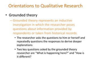 • Grounded theory
– Grounded theory represents an inductive
investigation in which the researcher poses
questions about information provided by
respondents or taken from historical records.
• The researcher asks the questions to him or herself and
repeatedly questions the responses to derive deeper
explanations
• Two key questions asked by the grounded theory
researcher are “What is happening here?” and “How is
it different?
Orientations to Qualitative Research
 