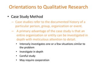 • Case Study Method
– Case studies refer to the documented history of a
particular person, group, organization or event.
– A primary advantage of the case study is that an
entire organization or entity can be investigated in
depth with meticulous attention to detail.
• Intensely investigates one or a few situations similar to
the problem
• Investigate in depth
• Careful study
• May require cooperation
Orientations to Qualitative Research
 