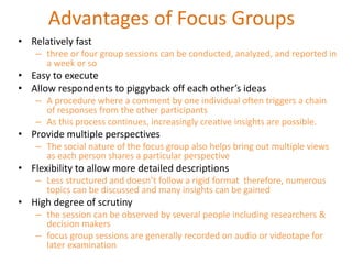 Advantages of Focus Groups
• Relatively fast
– three or four group sessions can be conducted, analyzed, and reported in
a week or so
• Easy to execute
• Allow respondents to piggyback off each other’s ideas
– A procedure where a comment by one individual often triggers a chain
of responses from the other participants
– As this process continues, increasingly creative insights are possible.
• Provide multiple perspectives
– The social nature of the focus group also helps bring out multiple views
as each person shares a particular perspective
• Flexibility to allow more detailed descriptions
– Less structured and doesn’t follow a rigid format therefore, numerous
topics can be discussed and many insights can be gained
• High degree of scrutiny
– the session can be observed by several people including researchers &
decision makers
– focus group sessions are generally recorded on audio or videotape for
later examination
 