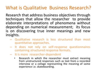 What is Qualitative Business Research?
Research that address business objectives through
techniques that allow the researcher to provide
elaborate interpretations of phenomena without
depending on numerical measurement; its focus
is on discovering true inner meanings and new
insights.
– Qualitative research is less structured than most
quantitative approaches.
– It does not rely on self-response questionnaires
containing structured response formats.
– It is more researcher-dependent
• Research in which the researcher must extract meaning
from unstructured responses such as text from a recorded
interview or a collage representing the meaning of some
experience i.e. skateboarding.
 
