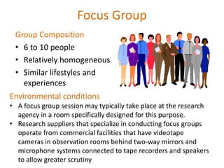 Focus Group
Group Composition
• 6 to 10 people
• Relatively homogeneous
• Similar lifestyles and
experiences
Environmental conditions
• A focus group session may typically take place at the research
agency in a room specifically designed for this purpose.
• Research suppliers that specialize in conducting focus groups
operate from commercial facilities that have videotape
cameras in observation rooms behind two-way mirrors and
microphone systems connected to tape recorders and speakers
to allow greater scrutiny
 
