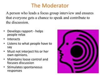 The Moderator
• Develops rapport - helps
people relax
• Interacts
• Listens to what people have to
say
• Must not interject his or her
own opinions.
• Maintains loose control and
focuses discussion
• Stimulates spontaneous
responses
A person who leads a focus group interview and ensures
that everyone gets a chance to speak and contribute to
the discussion.
 