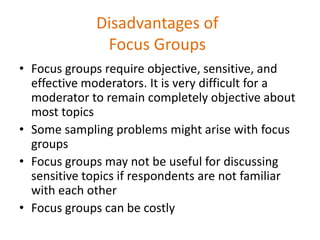 Disadvantages of
Focus Groups
• Focus groups require objective, sensitive, and
effective moderators. It is very difficult for a
moderator to remain completely objective about
most topics
• Some sampling problems might arise with focus
groups
• Focus groups may not be useful for discussing
sensitive topics if respondents are not familiar
with each other
• Focus groups can be costly
 