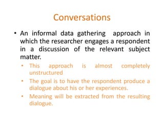 Conversations
• An informal data gathering approach in
which the researcher engages a respondent
in a discussion of the relevant subject
matter.
• This approach is almost completely
unstructured
• The goal is to have the respondent produce a
dialogue about his or her experiences.
• Meaning will be extracted from the resulting
dialogue.
 