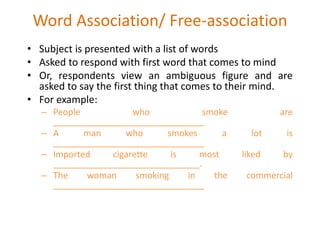 Word Association/ Free-association
• Subject is presented with a list of words
• Asked to respond with first word that comes to mind
• Or, respondents view an ambiguous figure and are
asked to say the first thing that comes to their mind.
• For example:
– People who smoke are
_______________________________
– A man who smokes a lot is
_______________________________
– Imported cigarette is most liked by
______________________________.
– The woman smoking in the commercial
_______________________________
 