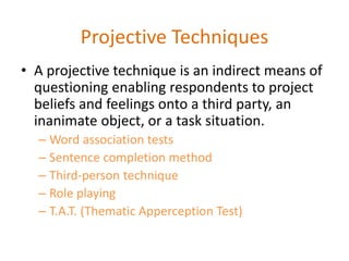 Projective Techniques
• A projective technique is an indirect means of
questioning enabling respondents to project
beliefs and feelings onto a third party, an
inanimate object, or a task situation.
– Word association tests
– Sentence completion method
– Third-person technique
– Role playing
– T.A.T. (Thematic Apperception Test)
 