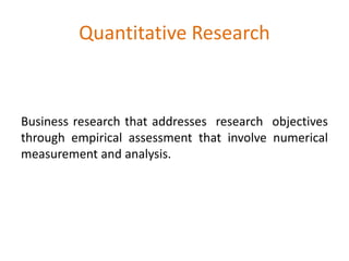 Quantitative Research
Business research that addresses research objectives
through empirical assessment that involve numerical
measurement and analysis.
 