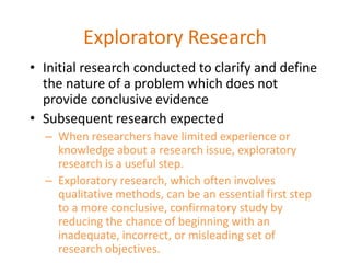 Exploratory Research
• Initial research conducted to clarify and define
the nature of a problem which does not
provide conclusive evidence
• Subsequent research expected
– When researchers have limited experience or
knowledge about a research issue, exploratory
research is a useful step.
– Exploratory research, which often involves
qualitative methods, can be an essential first step
to a more conclusive, confirmatory study by
reducing the chance of beginning with an
inadequate, incorrect, or misleading set of
research objectives.
 