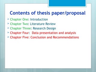 Contents of thesis paper/proposal
 Chapter One: Introduction
 Chapter Two: Literature Review
 Chapter Three: Research Design
 Chapter Four: Data presentation and analysis
 Chapter Five: Conclusion and Recommendations
 