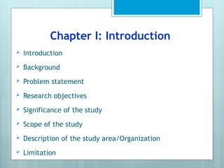Chapter I: Introduction
 Introduction
 Background
 Problem statement
 Research objectives
 Significance of the study
 Scope of the study
 Description of the study area/Organization
 Limitation
 