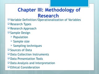 Chapter III: Methodology of
Research
 Variable Definition/Operationalization of Variables
 Research Types
 Research Approach
 Sample Design
 Population
 Sample size
 Sampling techniques
 Sources of Data
 Data Collection Instruments
 Data Presentation Tools
 Data Analysis and Interpretation
 Ethical Consideration
 