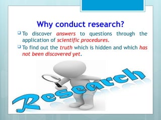 Why conduct research?
 To discover answers to questions through the
application of scientific procedures.
 To find out the truth which is hidden and which has
not been discovered yet.
 