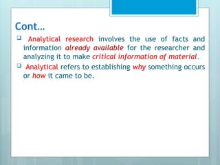Cont…
 Analytical research involves the use of facts and
information already available for the researcher and
analyzing it to make critical information of material.
 Analytical refers to establishing why something occurs
or how it came to be.
 