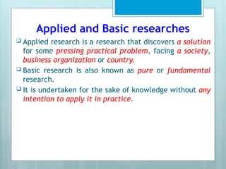 Applied and Basic researches
 Applied research is a research that discovers a solution
for some pressing practical problem, facing a society,
business organization or country.
 Basic research is also known as pure or fundamental
research.
 It is undertaken for the sake of knowledge without any
intention to apply it in practice.
 