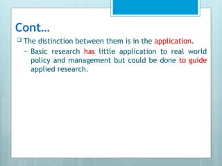 Cont…
 The distinction between them is in the application.
– Basic research has little application to real world
policy and management but could be done to guide
applied research.
 