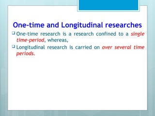 One-time and Longitudinal researches
 One-time research is a research confined to a single
time-period, whereas,
 Longitudinal research is carried on over several time
periods.
 