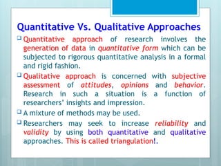 Quantitative Vs. Qualitative Approaches
 Quantitative approach of research involves the
generation of data in quantitative form which can be
subjected to rigorous quantitative analysis in a formal
and rigid fashion.
 Qualitative approach is concerned with subjective
assessment of attitudes, opinions and behavior.
Research in such a situation is a function of
researchers’ insights and impression.
 A mixture of methods may be used.
 Researchers may seek to increase reliability and
validity by using both quantitative and qualitative
approaches. This is called triangulation!.
 