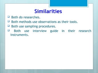 Similarities
 Both do researches.
 Both methods use observations as their tools.
 Both use sampling procedures.
 Both use interview guide in their research
instruments.
 