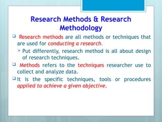 Research Methods & Research
Methodology
 Research methods are all methods or techniques that
are used for conducting a research.
 Put differently, research method is all about design
of research techniques.
 Methods refers to the techniques researcher use to
collect and analyze data.
 It is the specific techniques, tools or procedures
applied to achieve a given objective.
 