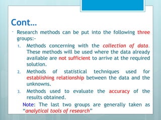Cont…
- Research methods can be put into the following three
groups:-
1. Methods concerning with the collection of data.
These methods will be used where the data already
available are not sufficient to arrive at the required
solution.
2. Methods of statistical techniques used for
establishing relationship between the data and the
unknowns.
3. Methods used to evaluate the accuracy of the
results obtained.
Note: The last two groups are generally taken as
“analytical tools of research”
 