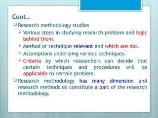Cont…
 Research methodology studies
 Various steps in studying research problem and logic
behind them.
 Method or technique relevant and which are not.
 Assumptions underlying various techniques.
 Criteria by which researchers can decide that
certain techniques and procedures will be
applicable to certain problem.
 Research methodology has many dimension and
research methods do constitute a part of the research
methodology.
 