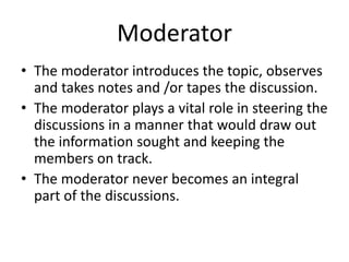 Moderator
• The moderator introduces the topic, observes
and takes notes and /or tapes the discussion.
• The moderator plays a vital role in steering the
discussions in a manner that would draw out
the information sought and keeping the
members on track.
• The moderator never becomes an integral
part of the discussions.
 