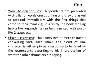 Cont..
• Word Association Test: Respondents are presented
with a list of words one at a time and they are asked
to respond immediately with the first things that
come to their mind e.g. in a study on book reading
habits the respondents can be presented with words
like 2 states etc.
• Cloud Picture Test: This shows two or more character
conversing with each other and cloud of one
character is left empty as a response to be filled by
the respondents according to his interpretation of
what the other characters are saying.
 