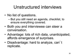 Unstructured interviews
• No list of questions.
– But you still need an agenda, checklist, to
ensure everything covered.
• Both you and interviewee can steer a
conversation.
• Advantage: lots of rich data, unanticipated,
affords emergence of surprises.
• Disadvantage: hard to analyze, can’t
replicate.
36
 