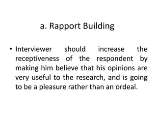 a. Rapport Building
• Interviewer should increase the
receptiveness of the respondent by
making him believe that his opinions are
very useful to the research, and is going
to be a pleasure rather than an ordeal.
 