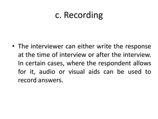 c. Recording
• The interviewer can either write the response
at the time of interview or after the interview.
In certain cases, where the respondent allows
for it, audio or visual aids can be used to
record answers.
 