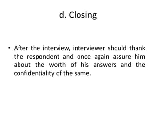 d. Closing
• After the interview, interviewer should thank
the respondent and once again assure him
about the worth of his answers and the
confidentiality of the same.
 