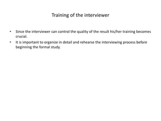 Training of the interviewer
• Since the interviewer can control the quality of the result his/her training becomes
crucial.
• It is important to organize in detail and rehearse the interviewing process before
beginning the formal study.
 