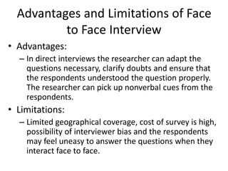 Advantages and Limitations of Face
to Face Interview
• Advantages:
– In direct interviews the researcher can adapt the
questions necessary, clarify doubts and ensure that
the respondents understood the question properly.
The researcher can pick up nonverbal cues from the
respondents.
• Limitations:
– Limited geographical coverage, cost of survey is high,
possibility of interviewer bias and the respondents
may feel uneasy to answer the questions when they
interact face to face.
 