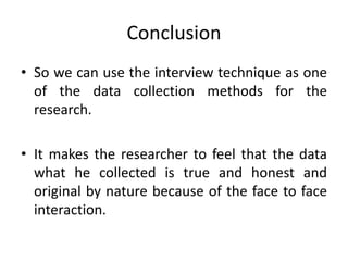 Conclusion
• So we can use the interview technique as one
of the data collection methods for the
research.
• It makes the researcher to feel that the data
what he collected is true and honest and
original by nature because of the face to face
interaction.
 