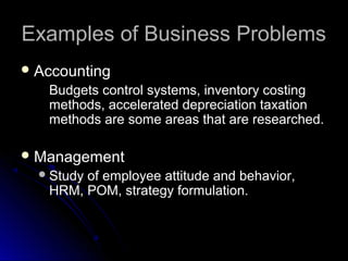 Examples of Business ProblemsExamples of Business Problems
 AccountingAccounting
Budgets control systems, inventory costingBudgets control systems, inventory costing
methods, accelerated depreciation taxationmethods, accelerated depreciation taxation
methods are some areas that are researched.methods are some areas that are researched.
 ManagementManagement
Study of employee attitude and behavior,Study of employee attitude and behavior,
HRM, POM, strategy formulation.HRM, POM, strategy formulation.
 
