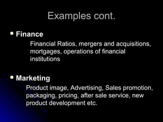 Examples cont.Examples cont.
 FinanceFinance
Financial Ratios, mergers and acquisitions,Financial Ratios, mergers and acquisitions,
mortgages, operations of financialmortgages, operations of financial
institutionsinstitutions
 MarketingMarketing
Product image, Advertising, Sales promotion,Product image, Advertising, Sales promotion,
packaging, pricing, after sale service, newpackaging, pricing, after sale service, new
product development etc.product development etc.
 