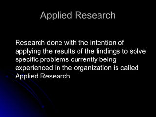 Applied ResearchApplied Research
Research done with the intention ofResearch done with the intention of
applying the results of the findings to solveapplying the results of the findings to solve
specific problems currently beingspecific problems currently being
experienced in the organization is calledexperienced in the organization is called
Applied ResearchApplied Research
 